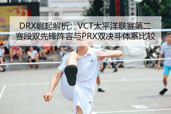 DRX崛起解析：VCT太平洋联赛第二赛段双先锋阵容与PRX双决斗体系比较