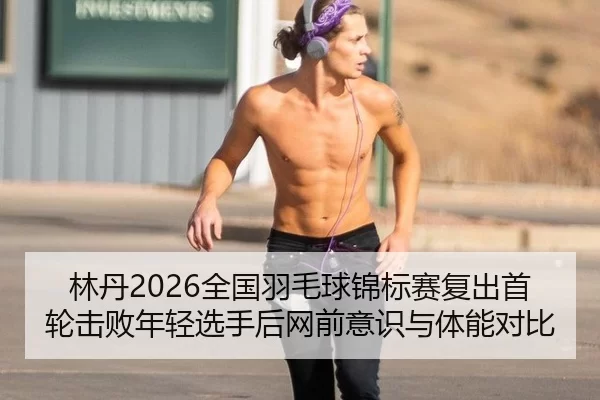 林丹2026全国羽毛球锦标赛复出首轮击败年轻选手后网前意识与体能对比